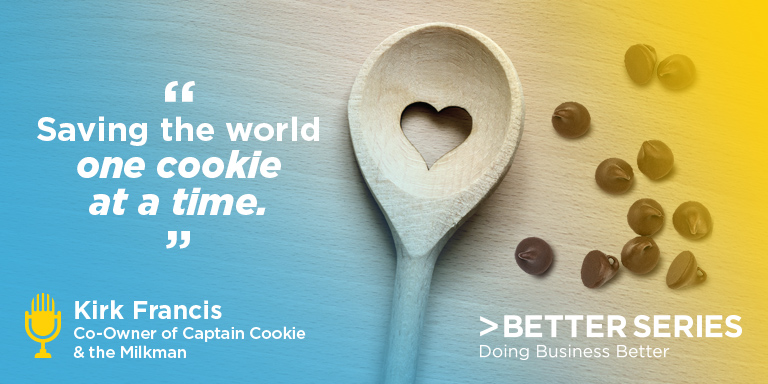 "Saving the world one cookie at a time." Kirk Francis, Co-Owner of Captain Cooking & the Milkman, Better Series, Doing business better
