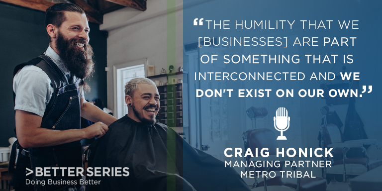 "The humility that [businesses] are part of something that is interconnected and we don't exist on our own." Craig Honick - managing partner Metro Tribal - Better Series, Doing business better